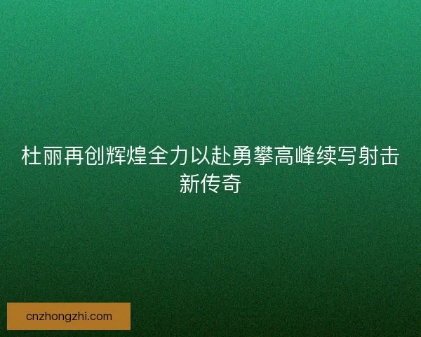 杜丽再创辉煌全力以赴勇攀高峰续写射击新传奇
